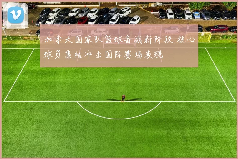 加拿大国家队篮球备战新阶段 核心球员集结冲击国际赛场表现