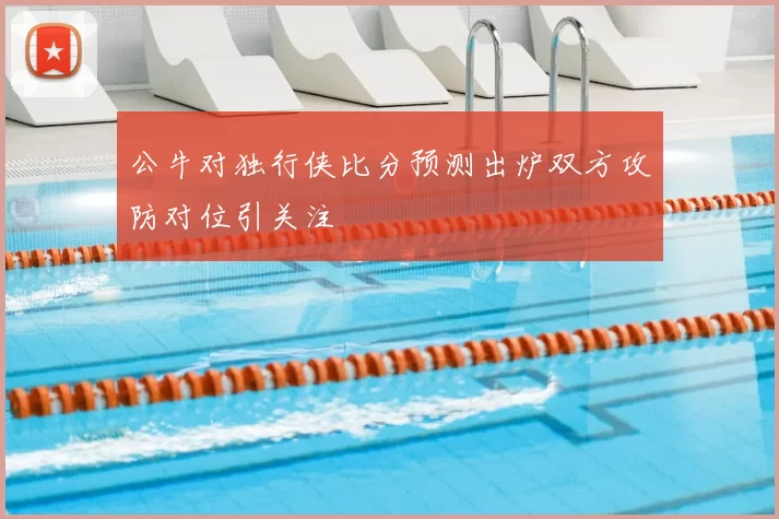 公牛对独行侠比分预测出炉双方攻防对位引关注