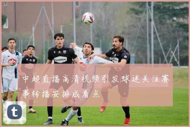 中超直播高清视频引发球迷关注赛事转播安排成看点
