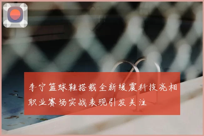 李宁篮球鞋搭载全新缓震科技亮相职业赛场实战表现引发关注