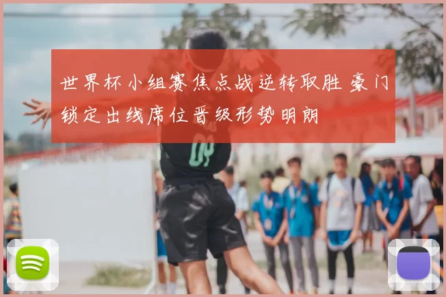 世界杯小组赛焦点战逆转取胜 豪门锁定出线席位晋级形势明朗