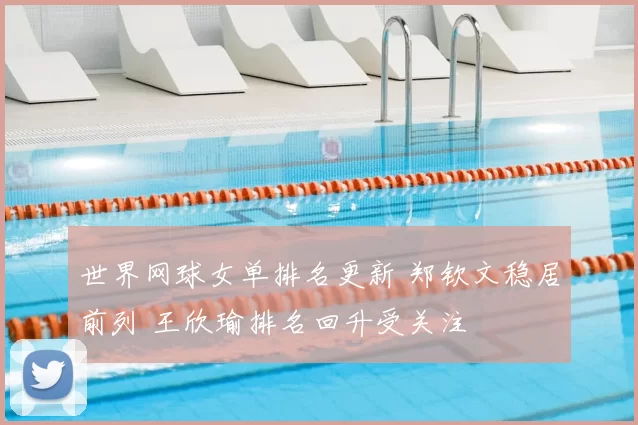 世界网球女单排名更新 郑钦文稳居前列 王欣瑜排名回升受关注