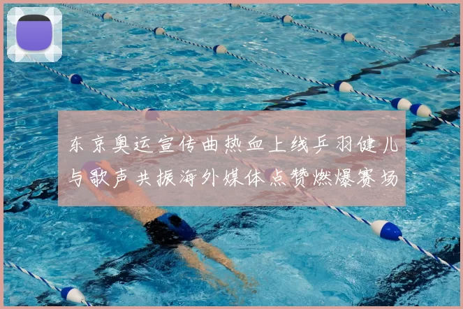 东京奥运宣传曲热血上线乒羽健儿与歌声共振海外媒体点赞燃爆赛场