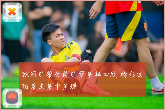 欧冠巴黎对阵巴萨集锦回顾 精彩攻防看点集中呈现
