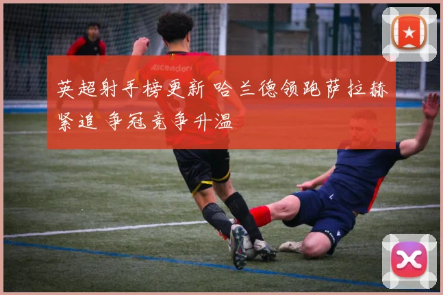 英超射手榜更新 哈兰德领跑萨拉赫紧追 争冠竞争升温