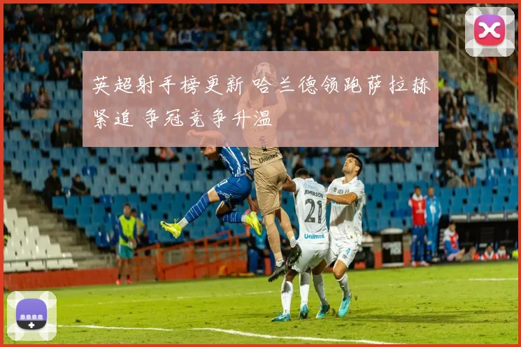 英超射手榜更新 哈兰德领跑萨拉赫紧追 争冠竞争升温