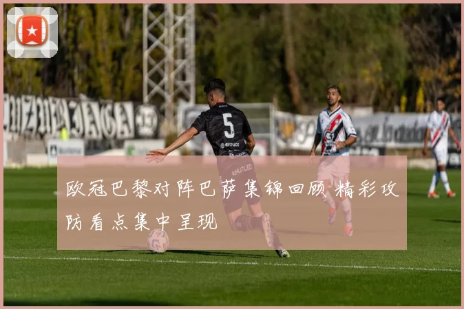 欧冠巴黎对阵巴萨集锦回顾 精彩攻防看点集中呈现
