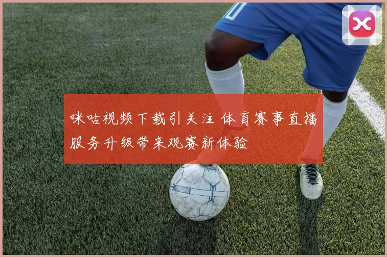 咪咕视频下载引关注 体育赛事直播服务升级带来观赛新体验