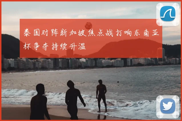 泰国对阵新加坡焦点战打响东南亚杯争夺持续升温