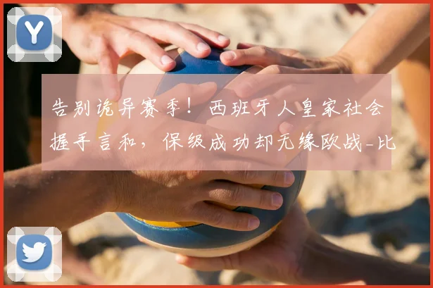 告别诡异赛季！西班牙人皇家社会握手言和，保级成功却无缘欧战_比赛_埃尔普拉特_主队