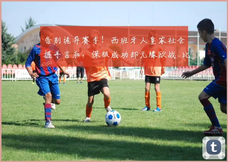 告别诡异赛季！西班牙人皇家社会握手言和，保级成功却无缘欧战_比赛_埃尔普拉特_主队